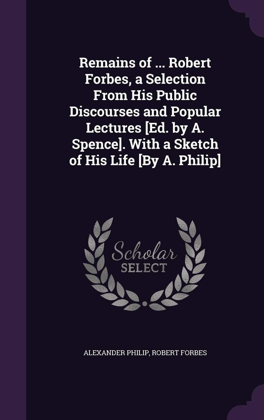 Remains of ... Robert Forbes, a Selection From His Public Discourses and Popular Lectures [Ed. by A. Spence]. With a Sketch of His Life [By A. Philip]