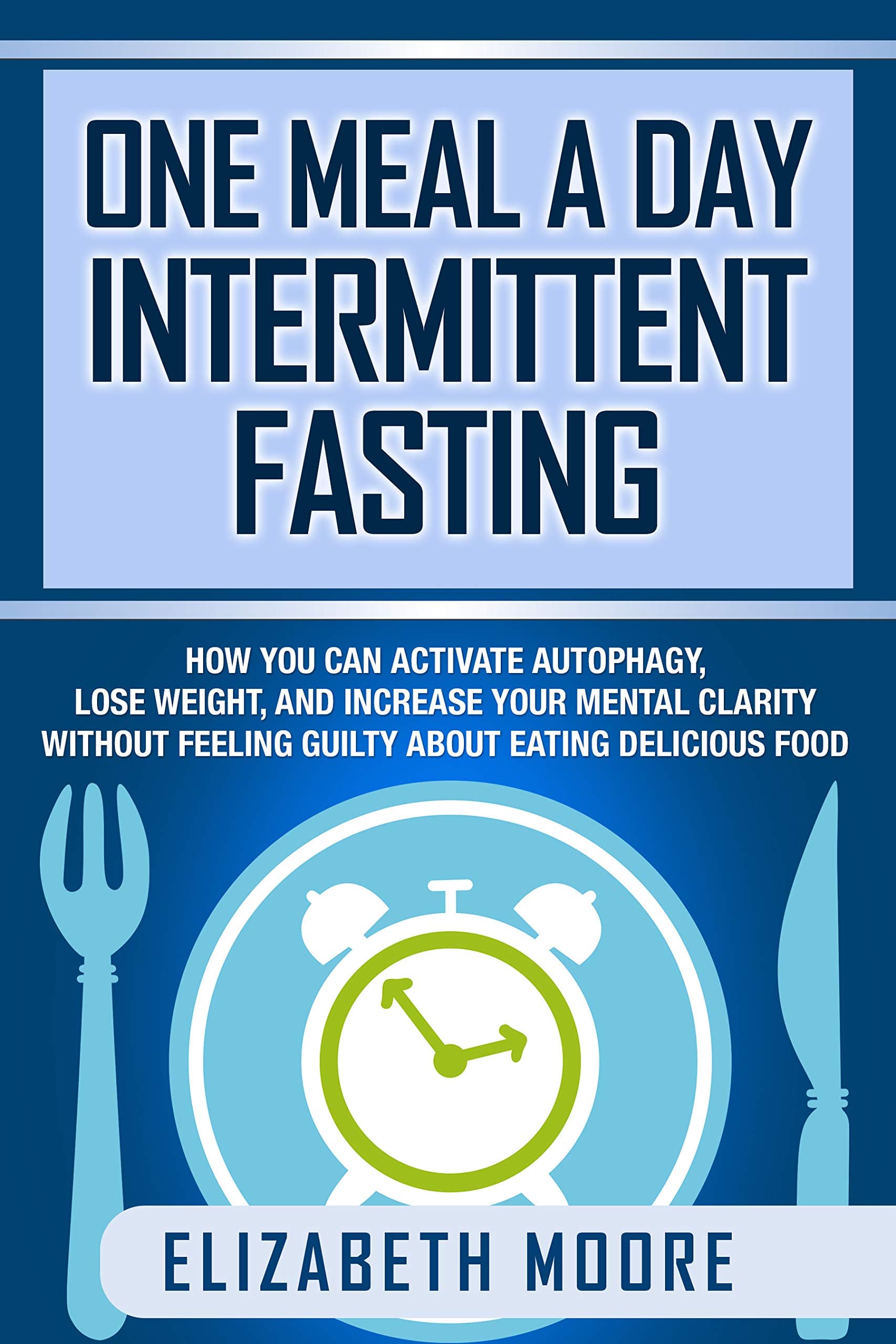 One Meal a Day Intermittent Fasting: How You Can Activate Autophagy, Lose Weight, and Increase Your Mental Clarity Without Feeling Guilty About Eating Delicious Food